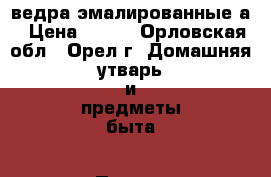 ведра эмалированные а › Цена ­ 100 - Орловская обл., Орел г. Домашняя утварь и предметы быта » Посуда и кухонные принадлежности   . Орловская обл.,Орел г.